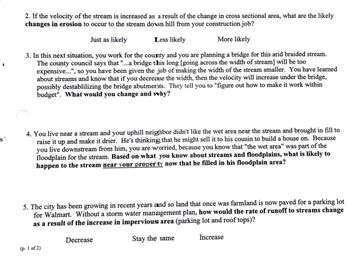 2. If the velocity of the stream is increased as a result of the change in cross sectional area, what are the likely
changes in erosion to occur to the stream down hill from your construction job?
Just as likely
Less likely
More likely
3. In this next situation, you work for the county and you are planning a bridge for this arid braided stream.
The county council says that "...a bridge this long [going across the width of stream] will be too
expensive...", so you have been given the job of making the width of the stream smaller. You have learned
about streams and know that if you decrease the width, then the velocity will increase under the bridge,
possibly destablilizing the bridge abutments. They tell you to "figure out how to make it work within
budget". What would you change and why?
S
4. You live near a stream and your uphill neighbor didn't like the wet area near the stream and brought in fill to
raise it up and make it drier. He's thinking that he might sell it to his cousin to build a house on. Because
you live downstream from him, you are worried, because you know that "the wet area" was part of the
floodplain for the stream. Based on what you know about streams and floodplains, what is likely to
happen to the stream near your property now that he filled in his floodplain area?
5. The city has been growing in recent years and so land that once was farmland is now paved for a parking lot
for Walmart. Without a storm water management plan, how would the rate of runoff to streams change
as a result of the increase in impervious area (parking lot and roof tops)?
(p. 1 of 2)
Decrease
Stay the same
Increase