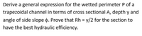 Derive a general expression for the wetted perimeter P of a
trapezoidal channel in terms of cross sectional A, depth y and
angle of side slope o. Prove that Rh = y/2 for the section to
have the best hydraulic efficiency.
