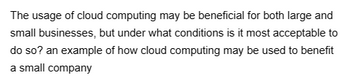 The usage of cloud computing may be beneficial for both large and
small businesses, but under what conditions is it most acceptable to
do so? an example of how cloud computing may be used to benefit
a small company