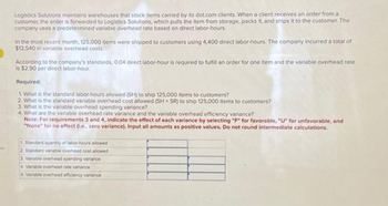es
Logistics Solutions maintains warehouses that stock items carried by its dot.com clients. When a client receives an order from a
customer, the order is forwarded to Logistics Solutions, which pulls the item from storage, packs it, and ships it to the customer. The
company uses a predetermined variable overhead rate based on direct labor-hours
In the most recent month, 125,000 items were shipped to customers using 4,400 direct labor-hours. The company incurred a total of
$12,540 in variable overhead costs.
According to the company's standards, 0.04 direct labor-hour is required to fulfill an order for one item and the variable overhead rate
is $2.90 per direct labor-hour.
Required:
1. What is the standard labor-hours allowed (SH) to ship 125,000 items to customers?
2. What is the standard variable overhead cost allowed (SH SR) to ship 125,000 items to customers?
3. What is the variable overhead spending variance?
4. What are the variable overhead rate variance and the variable overhead efficiency variance?
Note: For requirements 3 and 4, indicate the effect of each variance by selecting "F" for favorable, "U" for unfavorable, and
"None" for no effect (.e.. zero variance). Input all amounts as positive values. Do not round intermediate calculations.
1. Standard quantity of labor-hours allowed
2. Standard variable overhead cost allowed
3 Variable overhead spending variance
4 Variable overhead rate variance
4 Variable overhead efficiency variance