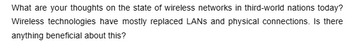 What are your thoughts on the state of wireless networks in third-world nations today?
Wireless technologies have mostly replaced LANs and physical connections. Is there
anything beneficial about this?