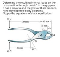 Determine the resulting internal loads on the
cross section through point C in the grippers.
It has a pin at A and the jaws at B are smooth.
*The develop free-body diagrams.
*Apply the equations of static equilibrium.
20 N
-120 mm-
- 40 mm
15 mm
C
80 mm
30°
20 N
