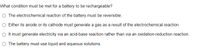 What condition must be met for a battery to be rechargeable?
O The electrochemical reaction of the battery must be reversible.
O Either its anode or its cathode must generate a gas as a result of the electrochemical reaction.
O It must generate electricity via an acid-base reaction rather than via an oxidation-reduction reaction.
O The battery must use liquid and aqueous solutions.
