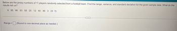 Below are the jersey numbers of 11 players randomly selected from a football team. Find the range, variance, and standard deviation for the given sample data. What do the
results tell us?
8 95 86 93 58 25 12 40 49 3 23
Range=
(Round to one decimal place as needed.)