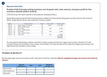 Required information
Problem 6-2A Calculate ending inventory, cost of goods sold, sales revenue, and gross profit for four
inventory methods (LO6-3, 6-4,6-5)
[The following information applies to the questions displayed below.]
Greg's Bicycle Shop has the following transactions related to its top-selling Mongoose mountain bike for the month of
March. Greg's Bicycle Shop uses a periodic inventory system.
Transactions
Beginning inventory
Date
Units
Unit Cost
Total Cost
March 1
20
$ 200
$ 4,000
March 5
Sale ($300 each)
15
March 9
Purchase
10
220
2,200
March 17
Sale ($350 each)
8
March 22
Purchase
10
230
2,300
March 27
March 30
Sale ($375 each)
Purchase
12
8
250
2,000
$10,500
For the specific identification method, the March 5 sale consists of bikes from beginning inventory, the March 17 sale
consists of bikes from the March 9 purchase, and the March 27 sale consists of four bikes from beginning inventory and
eight bikes from the March 22 purchase.
Problem 6-2A Part 5
5. Calculate sales revenue and gross profit under each of the four methods. (Round weighted-average cost amounts to 2 decimal
places.)
Sales revenue
Cost of goods sold
Gross profit
Specific
Identification
Weighted-
FIFO
LIFO
average cost