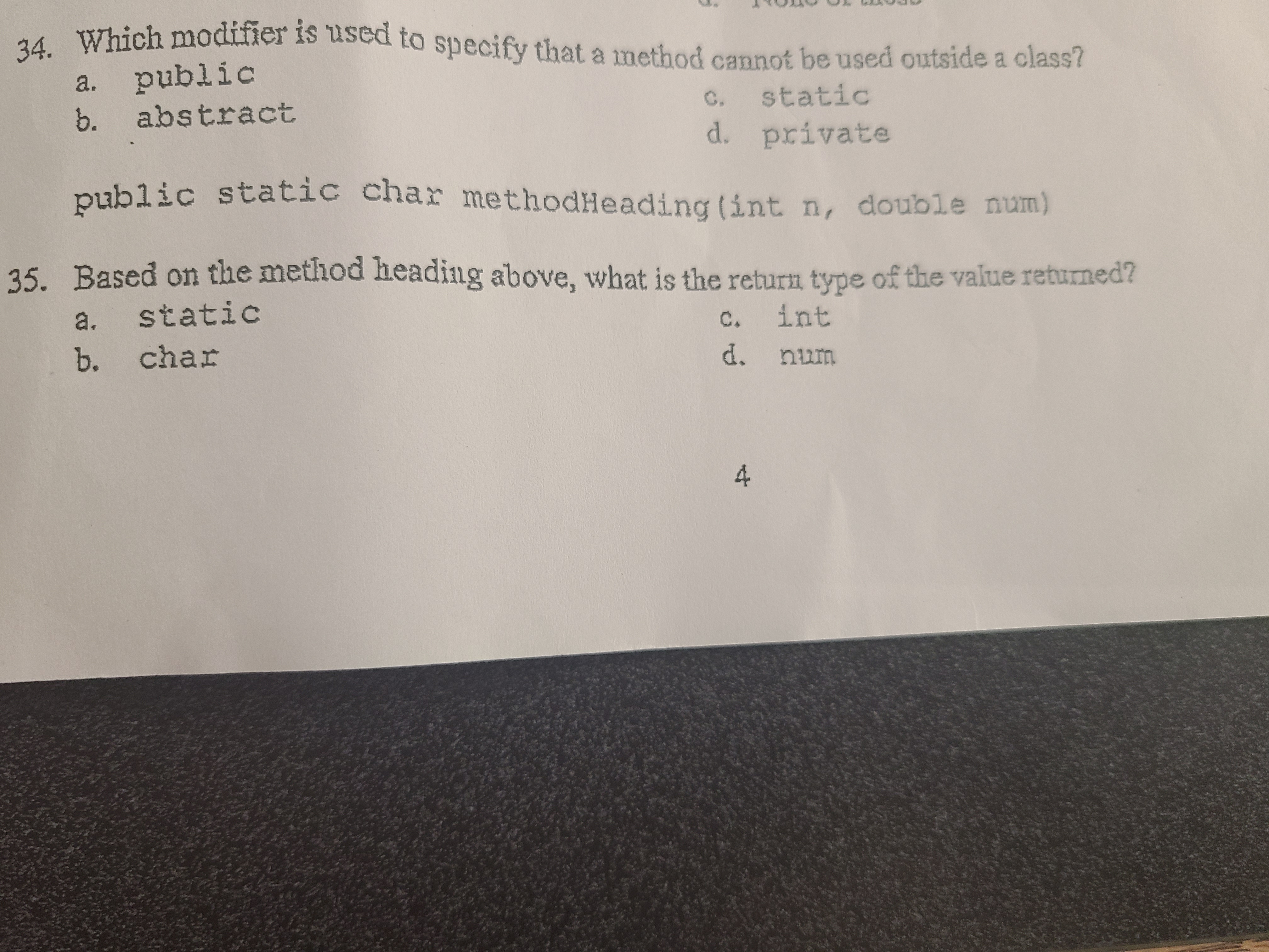 Certainly! Here's the transcription suitable for an educational website:

---

### Programming Fundamentals - Quiz Questions

**34. Which modifier is used to specify that a method cannot be used outside a class?**

a. public  
b. abstract  
c. static  
d. private  

---

**35. Based on the method heading below, what is the return type of the value returned?**

```java
public static char methodHeading(int n, double num)
```

a. static  
b. char  
c. int  
d. num  

---

Feel free to test your understanding of class modifiers and return types with these questions!