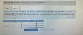 Complete this question by entering your answers in the tabs below.
Reg A
Reg 8 to D
Determine the total allocated overhead cost, the cost per unit of product and the selling price for the product for January,
March, and August. Assume that the company desires to earn a gross margin of $20.40 per unit. (Do not round intermediate
calculations. Round "Cost per unit" and "Selling price per unit to 2 decimal places. Round your total allocated overhead cont
to nearest whole dollar)
Total allocated overhead cost
Cost per unit
Selling price per unit
January
RA
August
Show less&