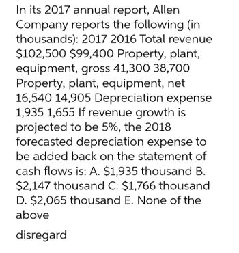 In its 2017 annual report, Allen
Company reports the following (in
thousands): 2017 2016 Total revenue
$102,500 $99,400 Property, plant,
equipment, gross 41,300 38,700
Property, plant, equipment, net
16,540 14,905 Depreciation expense
1,935 1,655 If revenue growth is
projected to be 5%, the 2018
forecasted depreciation expense to
be added back on the statement of
cash flows is: A. $1,935 thousand B.
$2,147 thousand C. $1,766 thousand
D. $2,065 thousand E. None of the
above
disregard