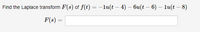 **Problem Statement:**

Find the Laplace transform \( F(s) \) of the function \( f(t) = -1u(t - 4) - 6u(t - 6) - 1u(t - 8) \). 

**Solution:**

The Laplace transform \( F(s) \) is represented by the equation:

\[ 
F(s) = \boxed{\phantom{F(s) = }}
\]

**Explanation:**

In the given problem, the function \( f(t) \) is comprised of step functions \( u(t - a) \), where \( a \) represents the point at which the step occurs. These are common in control theory and signal processing to model changes at specific times. Each term can be processed individually using the properties of the Laplace transform. The final result encompasses the transforms of each of these shifted unit step functions.