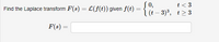 **Laplace Transform Problem**

**Objective:** Find the Laplace transform \( F(s) = \mathcal{L}(f(t)) \) given the piecewise function \( f(t) \).

**Function Definition:**

\[
f(t) = 
\begin{cases} 
0, & t < 3 \\
(t - 3)^3, & t \geq 3 
\end{cases}
\]

**Task:** Determine \( F(s) = \) (Provide the answer in the space provided).

**Explanation:** 

The problem involves finding the Laplace transform of a piecewise function where:
- For \( t < 3 \), the function \( f(t) \) is zero.
- For \( t \geq 3 \), the function \( f(t) \) takes the form \( (t-3)^3 \). 

This requires applying the definition of the Laplace transform to piecewise functions, particularly using methods that accommodate shifting and handling polynomials.