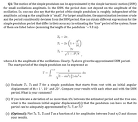 Q1: The motion of the simple pendulum can be approximated by the simple harmonic motion (SHM)
for small oscillations amplitude. In the SHM, the period does not depend on the amplitude of the
oscillation. So, one can also say that the period of the simple pendulum is, roughly, independent of the
amplitude, as long as the amplitude is "small". For larger amplitudes, the approximation becomes crude
and the period considerably deviates from the SHM period. One can obtain different expressions for the
simple pendulum period that differ in their accuracy in estimating the "true" period of the system. Some
of them are listed below (assuming the length of the pendulum `= 9.8 m):
To = 27,
A?
1+
16
T1 = 27
27
T2 =
VI- A²/8',
where A is the amplitude of the oscillations. Clearly, To above gives the approximated SHM period.
The exact period of the simple pendulum can be expressed as
*/2
4
T =
du
V1
– sin°(4) sin² u
(a) Evaluate T1. T2 and T for a simple pendulum that starts from rest with an initial angular
displacement of 0o = 1', 10' and 20'. Compare your results with each other and with the SHM
period. What is your comment?
(b) If you tolerate a deviation of no more than 1% between the estimated period and the true one,
what is the maximum initial angular displacement(s) that the pendulum can have so that its
period can be adequately approximated by To. T1 or T2?
(c) (Optional): Plot To. T1, T2 and T as a function of A for amplitudes between 0 and 1/2 and discuss
your results.
