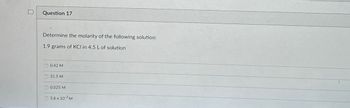 Question 17
Determine the molarity of the following solution:
1.9 grams of KCI in 4.5 L of solution
0.42 M
31.5 M
0.025 M
5.6 x 103 M