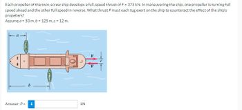 Each propeller of the twin-screw ship develops a full-speed thrust of F = 375 kN. In maneuvering the ship, one propeller is turning full
speed ahead and the other full speed in reverse. What thrust P must each tug exert on the ship to counteract the effect of the ship's
propellers?
Assume a = 50 m, b = 125 m, c = 12 m.
+
D
O
Answer: P =
i
CBD
+³1
KN
2
F
4T