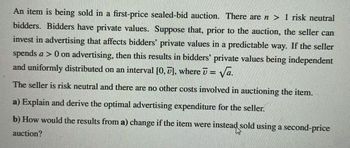 An item is being sold in a first-price sealed-bid auction. There are n> 1 risk neutral
bidders. Bidders have private values. Suppose that, prior to the auction, the seller can
invest in advertising that affects bidders private values in a predictable way. If the seller
spends a > 0 on advertising, then this results in bidders' private values being independent
and uniformly distributed on an interval [0, 7], where ʊ = √a.
The seller is risk neutral and there are no other costs involved in auctioning the item.
a) Explain and derive the optimal advertising expenditure for the seller.
b) How would the results from a) change if the item were
auction?
instead sold using a second-price