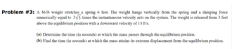 Problem #3: A 36 lb weight stretches a spring 6 feet. The weight hangs vertically from the spring and a damping force
numerically equal to 3√3 times the instantaneous velocity acts on the system. The weight is released from 3 feet
above the equilibrium position with a downward velocity of 13 ft/s.
(a) Determine the time (in seconds) at which the mass passes through the equilibrium position.
(b) Find the time (in seconds) at which the mass attains its extreme displacement from the equilibrium position.