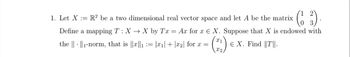 1. Let X = =R2 be a two dimensional real vector space and let A be the matrix
Define a mapping T : XX by Tx
(6 3) .
=
Ax for x
X. Suppose that X is endowed with
X1
the 1-norm, that is ||x||1 := |x1|+|x2| for x =
Є X. Find ||T||.
X2