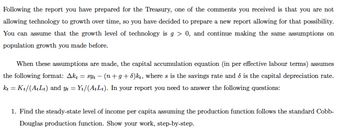 Following the report you have prepared for the Treasury, one of the comments you received is that you are not
allowing technology to growth over time, so you have decided to prepare a new report allowing for that possibility.
You can assume that the growth level of technology is g> 0, and continue making the same assumptions on
population growth you made before.
When these assumptions are made, the capital accumulation equation (in per effective labour terms) assumes
the following format: Ak₁ = syt −(n+g+d)kt, where s is the savings rate and is the capital depreciation rate.
kt = Kt/(AtLt) and yt = Y₁/(A+Lt). In your report you need to answer the following questions:
1. Find the steady-state level of income per capita assuming the production function follows the standard Cobb-
Douglas production function. Show your work, step-by-step.