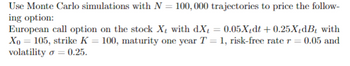 Use Monte Carlo simulations with N = 100, 000 trajectories to price the follow-
ing option:
European call option on the stock X₁ with dX = 0.05X/dt +0.25XdB₁ with
Xo = 105, strike K = 100, maturity one year T = 1, risk-free rate r = 0.05 and
volatility = 0.25.