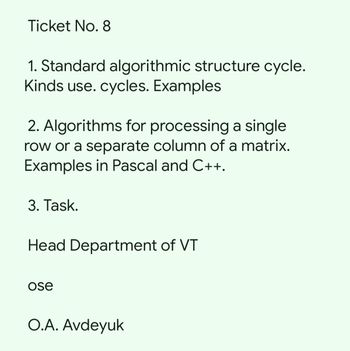 Ticket No. 8
1. Standard algorithmic structure cycle.
Kinds use. cycles. Examples
2. Algorithms for processing a single
row or a separate column of a matrix.
Examples in Pascal and C++.
3. Task.
Head Department of VT
ose
O.A. Avdeyuk