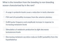 What is the transition from the breeding to non-breeding
season characterised by in the ram?
A surge in prolactin levels cause a reduction in testis diameter
FSH and LH pulsatility increases from the anterior pituitary
O GNRH pulse frequency and amplitude increase in response to
increasing melatonin levels
Stimulation of melatonin production by light decreases
testosterone levels
Decreasing melatonin secretion reduces GnRH pulsatility from the
hypothalamus
