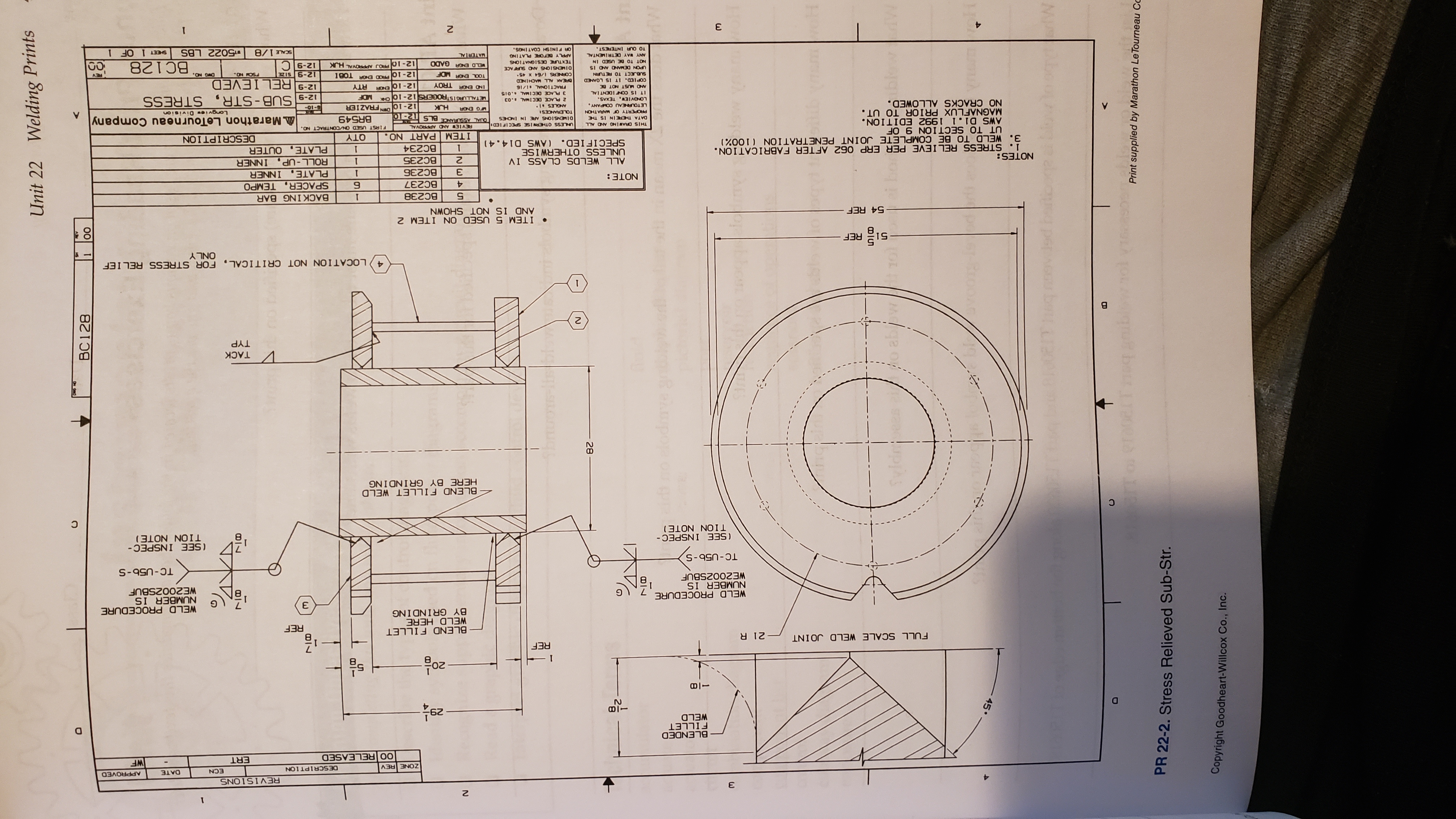 Welding Prints
Unit 22
ВС128
N8
fiblaeo
N D
i no elodie
va y
biar
wot
101
C
90
Tou @T
Print supplied by Marathon LeTourneau Cc
PR 22-2. Stress Relieved Sub-Str.
Copyright Goodheart-Willcox Co., Inc.
SLONTOI3
ECN
DATE
APPROVED
ZONE REV
DESCRIPTION
ERT
WF
OO RELEASED
BLENDED
FILLET
WELD
62
- I
REF
무oz
FULL SCALE WELD JO INT
BLEND FILLET
WELD HERE
BY GRINDING
REF
WELD PROCEDURE
NUMBER IS
WEZ002SBUF
WELD PROCEDURE
NUMBER IS
WEZ002SBUF
Е
(SEE INSPEC-
TION NOTE)
(SEE INSPEC-
TION NOTE)
BLEND FILLET WELD
HERE BY GRINDING
VTAC
TYP
4 LOCATION NOT CRITICAL, FOR STRESS RELIEF
ONY
REF
ITEM 5 USED ON ITEM 2
54 REF
NMOHN SHINON SI ONY
BC238
BACK ING BAR
BC237
SPACER, TEMPO
PLATE, INNER
ROLL-UP, INNER
PLATE, OUTER
NOTE:
BC236
Е
BC235
NOTES:
i. STRESS RELIEVE PER ERP 062 AFTER FABRICATION.
3. WELD TO BE COMPLETE JOINT PENETRATION (100%)
UT TO SECTION 9 OF
AWS DI.1 1992 EDITION.
MAGNAFLUX PRIOR TO UT.
NO CRACKS ALLOWED
ALL WELDS CLASS IV
UNLESS OTHERWISE
SPECIFIED. (AWS D14.4)
BC234
ITEM PART NO.
QTY
DESCRIPTION
REVIEW AND APPROVAL
FIRST USED ONVCONTRACT NO.
THIS DRAWING AND ALL
DATA THEREIN IS THE
OINENSIONS ARE IN INCHES
TOLERANCESI
Marathon LeTourneau Company
BR549
PROPERTY OF MARATHON
LETOURNEAU COMPANY
LONGVIEW, TEXAS
IT IS CONIDENT LAL
FG ENGR
Longyie Division
ANGLES 1
2 PLACE DECIMAL.03
O1-21
MDF
NAO
12-9 SUB-STR, STRESS
12-9 REL IEVED
ETALLURGISTROGERS 12-10
-01-9
SIO TMI030 30Vd E
IND ENGR TROY
FRACTIONAL a1/16
12-10 ENGA
12-10 PROD ENGA TOBI
3 JON IS O
TOOL ENGR MDF
OTY
SUBJECT TO RETURN
BC128
ON FOS
3IS 6-21
ON OAO
SI ON ONVM30 NOen
12-10 J APPROVAL HJUK
TEXTURE DESIGNATIONS
APPLY BEFORE PLATING
6-21
ANY WAY DETRIMENTAL
MATERIAL
8/1S
5022 LBs
00
TO OUR INTEREST
SHEET 1 OF 1
SONIIVO HSINIA O
