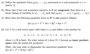 (a) Define the quadratic form qA(₁,,n) associated to a real symmetric n x n
matrix A.
(b) Show that if two real symmetric matrices A, B are congruent then there is a
linear change of variables to x₁,, such that q₁(x₁,,xn) = 9B(x₁, ···, x₂).
(c) Show that the following quadratic form on R³ is not positive definite:
q(x, y, z) = x² + 4xz + 3y² + 4yz + z².
n
(d) Let V be a real vector space with basis V₁, V2 and define a dot product by
V₁ • V₁ = 1, V1 · V2 = V2 · V1 = λ, V2 V2 =
2,
where À E R is fixed. For what values of λ does (V,.) become an inner product
space with the stated dot products?
(Hint: you may wish to diagonalise the associated quadratic form
q(x, y) = x² + 2xy + 2y².)