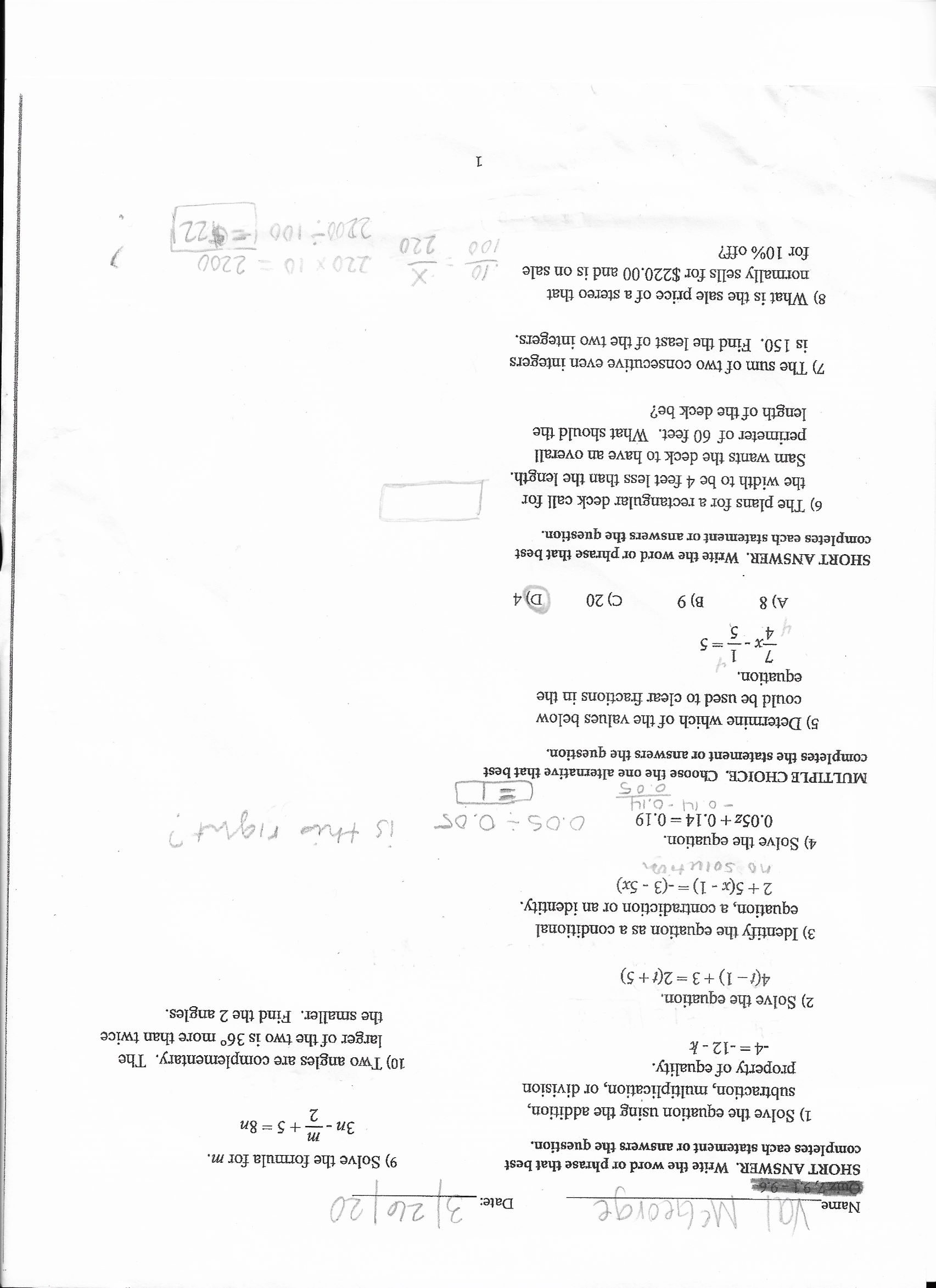 Val MCGeorge
2/26/20
Name
Date:
SHORT ANSWER. Write the word or phrase that best
completes each statement or answers the question.
9) Solve the formula for m.
Зп
+ 5 = 8n
1) Solve the equation using the addition,
subtraction, multiplication, or division
property of equality.
-4 = -12 - k
2
10) Two angles are complementary. The
larger of the two is 36° more than twice
the smaller. Find the 2 angles.
2) Solve the equation.
4(1– 1) +3 = 2(t+ 5)
3) Identify the equation as a conditional
equation, a contradiction or an identity.
2+5(x - 1)=-(3 - 5x)
no solutin
4) Solve the equation.
0.05z + 0.14 =0.19
- o. 14 -0,14
is this right?
0.05÷ 0,05
MULTIPLE CHOICE. Choose the one alternative that best
completes the statement or answers the question.
5) Determine which of the values below
could be used to clear fractions in the
equation.
A) 8
B) 9
C) 20
D) 4
SHORT ANSWER. Write the word or phrase that best
completes each statement or answers the question.
6) The plans for a rectangular deck call for
the width to be 4 feet less than the length.
Sam wants the deck to have an overall
perimeter of 60 feet. What should the
length of the deck be?
7) The sum of two consecutive even integers
is 150. Find the least of the two integers.
8) What is the sale price of a stereo that
normally sells for $220.00 and is on sale
.10
220 X 10 = 2200
220
2200- 100 =$221
for 10% off?
100
