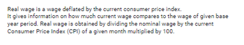 Real wage is a wage deflated by the current consumer price index.
It gives information on how much current wage compares to the wage of given base
year period. Real wage is obtained by dividing the nominal wage by the current
Consumer Price Index (CPI) of a given month multiplied by 100.