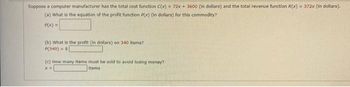 Suppose a computer manufacturer has the total cost function C(x) = 72x + 3600 (in dollars) and the total revenue function R(x) = 372x (in dollars).
(a) What is the equation of the profit function P(x) (in dollars) for this commodity?
P(x) =
(b) What is the profit (in dollars) on 340 items?
P(340) = $
(c) How many items must be sold to avoid losing money?
Items