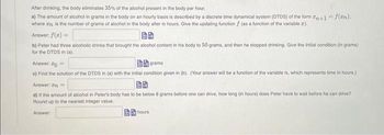 After drinking, the body eliminates 35% of the alcohol present in the body per hour.
a) The amount of alcohol in grams in the body on an hourly basis is described by a discrete time dynamical system (DTDS) of the form n+1 = f(zn).
where an is the number of grams of alcohol in the body after 7 hours. Give the updating function f (as a function of the variable ).
Answer: f(x) =
b) Peter had three alcoholic drinks that brought the alcohol content in his body to 50 grams, and then he stopped drinking. Give the initial condition (in grams)
for the DTDS in (a).
Answer: ==
grams
c) Find the solution of the DTDS in (a) with the initial condition given in (b). (Your answer will be a function of the variable , which represents time in hours.)
Answer: In=
25
d) If the amount of alcohol in Peter's body has to be below 8 grams before one can drive, how long (in hours) does Peter have to wait before he can drive?
Round up to the nearest integer value.
Answer
hours