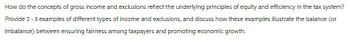 How do the concepts of gross income and exclusions reflect the underlying principles of equity and efficiency in the tax system?
Provide 2 - 3 examples of different types of income and exclusions, and discuss how these examples illustrate the balance (or
imbalance) between ensuring fairness among taxpayers and promoting economic growth.