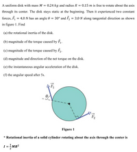 A uniform disk with mass M
= 0.24 kg and radius R
0.15 m is free to rotate about the axis
through its center. The disk stays static at the beginning. Then it experienced two constant
forces, F, = 4.0 N has an angle 0 = 30° and F, = 3.0 N along tangential direction as shown
in figure 1. Find
(a) the rotational inertia of the disk.
(b) magnitude of the torque caused by F.
(c) magnitude of the torque caused by F2.
(d) magnitude and direction of the net torque on the disk.
(e) the instantaneous angular acceleration of the disk.
(f) the angular speed after 5s.
Figure 1
* Rotational inertia of a solid cylinder rotating about the axis through the center is
=MR?
