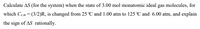 Calculate AS (for the system) when the state of 3.00 mol monatomic ideal gas molecules, for
which Cy.m = (3/2)R, is changed from 25 C and 1.00 atm to 125 C and 6.00 atm, and explain
the sign of AS rationally.
