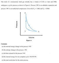 One mole of a monoatomic ideal gas initially has a volume of 24.4L at latm and 298K
undergoes a cyclic process as shown in Figure 6. Process 2→3 is an adiabatic expansion and
process 3→1 is an isothermal compression. Given the V3 = 138L and T2 = 596K
2
1
3
Volume
Figure 6
Calculate
(a) the internal energy change in the process 1>2
(b) the entropy change in the process 1→2
(c) the heat released in the process 3->1
(d) the internal energy for one complete cycle 1→2→3→1.
(e) the total work done for the entire process.
Pressure
