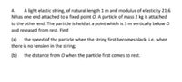 A light elastic string, of natural length 1 m and modulus of elasticity 21.6
N has one end attached to a fixed point O. A particle of mass 2 kg is attached
to the other end. The particle is held at a point which is 3 m vertically below O
4.
and released from rest. Find
(a) the speed of the particle when the string first becomes slack, i.e. when
there is no tension in the string;
(b) the distance from O when the particle first comes to rest.
