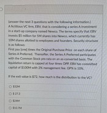 (answer the next 3 questions with the following information.)
A fictitious VC firm, EBV, that is considering a series A investment
in a start-up company named Newco. The terms specify that EBV
invests $5 million for 5M shares into Newco, which currently has
10M shares allotted to employees and founders. Security structure
is as follows:
First pay [one] times the Original Purchase Price on each share of
Series A Preferred. Thereafter, the Series A Preferred participates
with the Common Stock pro rata on an as-converted basis. The
liquidation return is capped at four times OPP. EBV has committed
capital of $100M with 2% management fee. GP% is 10%.
If the exit value is $72, how much is the distribution to the VC?
O $32M
O $27.3
O $24M
O $10.7M