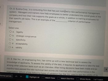 9
Ch. 8. Build-a-Corp., is a consulting firm that has just instituted a new performance management
system. Managers and trainers now help employees to better understand the overall goals of the
company and how their role supports the goals as a whole, in addition to training employees for
their specific job tasks. This is an example of the
criterion of performance
management.
Select one:
O a. legality
O b. strategic congruence
O c. specificity
O d. acceptability
O e. validity
Ch. 6. Star Inc., an engineering firm, has come up with a new technical test to assess the
knowledge of applicants. To assess the validity of the test, it requires its applicants to take the test
among other selection tests such as an interview. After hiring decisions have been made and six
months have passed the new technical test scores are matched with their performance in the
organization. Which of the following types of validation has Star Inc. used to test the validity of its
Match Case
Match Diacritics
Whole Words 1 of 1 match
Highlight All
formal period.