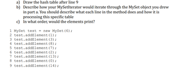 a) Draw the hash table after line 9
b)
Describe how your MySetIterator would iterate through the MySet object you drew
in part a. You should describe what each line in the method does and how it is
processing this specific table
c) In what order, would the elements print?
1 MySet test = new MySet (6);
2 test.addElement (1) ;
3 test.addElement
(3);
4 test.addElement
(8) ;
5 test.addElement (7);
test.addElement (2);
7 test.addElement (13);
6
8 test.addElement(0);
9 test.addElement (14);