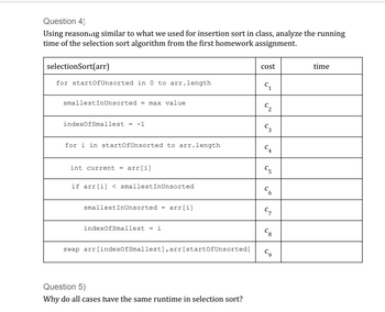 Question 4)
Using reasoning similar to what we used for insertion sort in class, analyze the running
time of the selection sort algorithm from the first homework assignment.
selectionSort(arr)
for startOfUnsorted in 0 to arr.length
smallestInUnsorted = max value
indexOfSmallest = -1
for i in startOfUnsorted to arr.length
int current = arr[i]
if arr[i] <smallestInUnsorted
smallestInUnsorted = arr[i]
indexOfSmallest = i
swap arr[indexOfSmallest], arr [startOfUnsorted]
Question 5)
Why do all cases have the same runtime in selection sort?
cost
C₂
Cg
time