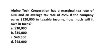 Alpine Tech Corporation has a marginal tax rate of
40% and an average tax rate of 25%. If the company
earns $120,000 in taxable income, how much will it
owe in taxes?
a. $30,000
b. $35,000
c. $40,000
d. $48,000