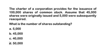 The charter of a corporation provides for the issuance of
100,000 shares of common stock. Assume that 45,000
shares were originally issued and 5,000 were subsequently
reacquired.
What is the number of shares outstanding?
a. 5,000
b. 45,000
c. 40,000
d. 50,000