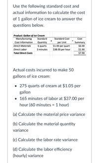 Use the following standard cost and
actual information to calculate the cost
of 1 gallon of ice cream to answer the
questions below.
Product: Gallon of Ice Cream
Manufacturing
Standard
Standard Cost
Cost
per Unit
$1.00 per quart
$38.00 per hour
Cost Information
Quantity
6 quarts
Summary
Direct Materials
$6.00
Direct Labor
3 minutes
$1.90
Total Direct Costs
$7.90
Actual costs incurred to make 50
gallons of ice cream:
• 275 quarts of cream at $1.05 per
gallon
• 165 minutes of labor at $37.00 per
hour (60 minutes = 1 hour)
(a) Calculate the material price variance
(b) Calculate the material quantity
variance
(c) Calculate the labor rate variance
(d) Calculate the labor efficiency
(hourly) variance
