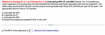 (Related to Checkpoint 11.1 and Checkpoint 11.4) (Calculating NPV, PI, and IRR) Fujisawa, Inc. is considering a major expansion of its product line and has estimated the following cash flows associated with such an expansion. The initial outlay would be $10,100,000, and the project would generate cash flows of $1,340,000 per year for 20 years. The appropriate discount rate is 10.5 percent.

a. Calculate the NPV.
b. Calculate the PI.
c. Calculate the IRR.
d. Should this project be accepted? Why or why not?

---

a. The NPV of the expansion is $____. (Round to the nearest dollar.)