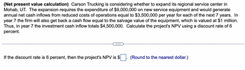 **(Net present value calculation)** Carson Trucking is considering whether to expand its regional service center in Mohab, UT. The expansion requires the expenditure of $9,000,000 on new service equipment and would generate annual net cash inflows from reduced costs of operations equal to $3,500,000 per year for each of the next 7 years. In year 7, the firm will also get back a cash flow equal to the salvage value of the equipment, which is valued at $1 million. Thus, in year 7 the investment cash inflow totals $4,500,000. Calculate the project's NPV using a discount rate of 6 percent.

---

If the discount rate is 6 percent, then the project's NPV is $____. (Round to the nearest dollar.)