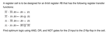 A register cell is to be designed for an 8-bit register RO that has the following register transfer
functions:
S1-SO: RO-RO A R1
S1 SO: RO-RO R1
S150: RO-RO v R1
S1 SO: RO-RO ✪ R1
Find optimum logic using AND, OR, and NOT gates for the D input to the D flip-flop in the cell.