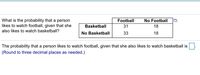 What is the probability that a person
likes to watch football, given that she
Football
No Football
Basketball
31
18
also likes to watch basketball?
No Basketball
33
18
The probability that a person likes to watch football, given that she also likes to watch basketball is
(Round to three decimal places as needed.)
