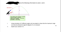 Use the following information to solve i. and ii.
Initial velocity =u
Angle of
fire
Time of fight to apex of trajectory (uSinejig
Total time of fightt- (2usineyg
Range to apex of trajectory - (uSin20ag
Total range s= (u'sin2vg
Max altitude h- (uSin eW2g)
i.
Using simulation of 3 different angles and use graphs to show that the maximum range
can only be achieved at angle 45 degrees if u is a constant.
Explain your solution in i.
ii.
