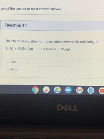 select the correct or most correct answer.
Question 14
The chemical equation for the reaction between Zn and CuBr₂ is:
Zn (s) + CuBr2 (aq)
CuZn (s) + Br2 (g)
True
False
IIII->
DELL