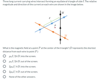 Three long current-carrying wires intersect forming an equilateral triangle of side l. The relative
magnitude and direction of the current on each wire are shown in the image below.
31
P
21
What is the magnetic field at a point P at the center of the triangle? (D represents the shortest
distance from each wire to point P.)
HoI/2n D, into the screen.
HoI/2TD, out of the screen.
2µoI/TD, into the screen.
2µoI/TD,out of the screen.
None of the other answers.
