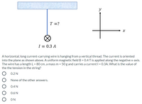 **Description:**

The image shows a horizontal, long current-carrying wire hanging from a vertical thread. The diagram indicates that the current is oriented into the plane, as denoted by the symbol "⊗" (a circle with an X inside). A tension \( T \) is acting on the string.

**Wire Specifications:**
- Current \( I = 0.3 \) A
- Length \( L = 80 \) cm
- Mass \( m = 50 \) g

**Magnetic Field:**
A uniform magnetic field \( B = 0.4 \) T is applied along the negative x-axis.

**Coordinate System:**
The image includes an x-y coordinate system indicating the directions of the axes.

**Question:**
What is the value of the tension in the string?

**Answer Choices:**
- 0.2 N
- None of the other answers
- 0.4 N
- 0.6 N
- 0 N